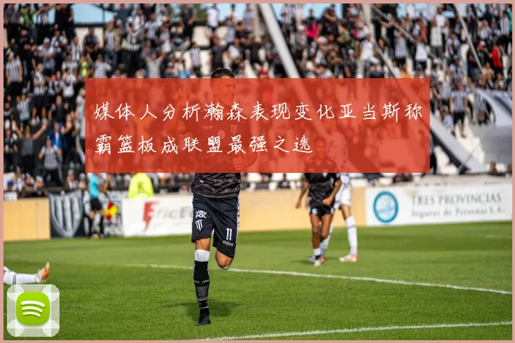 媒体人分析瀚森表现变化亚当斯称霸篮板成联盟最强之选