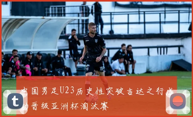中国男足U23历史性突破吉达之行成功晋级亚洲杯淘汰赛