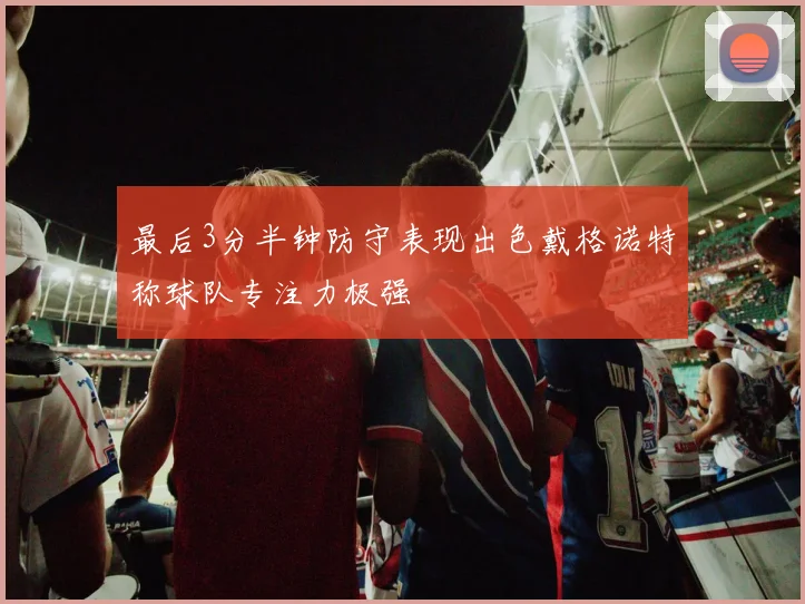 最后3分半钟防守表现出色戴格诺特称球队专注力极强