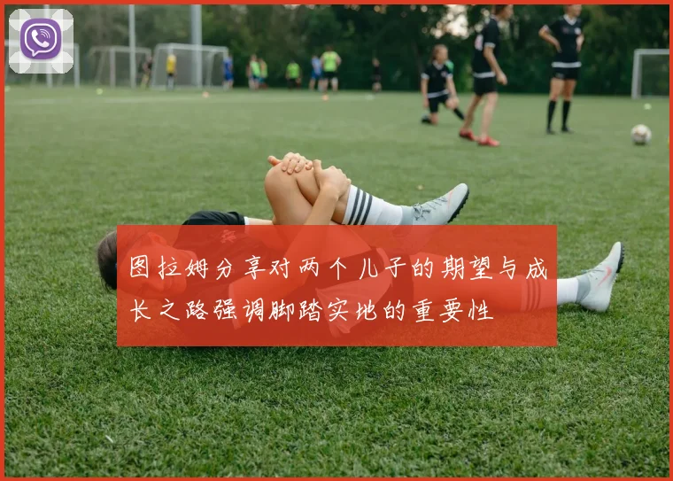 图拉姆分享对两个儿子的期望与成长之路强调脚踏实地的重要性