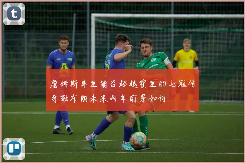 詹姆斯库里能否超越霍里的七冠传奇勒布朗未来两年前景如何