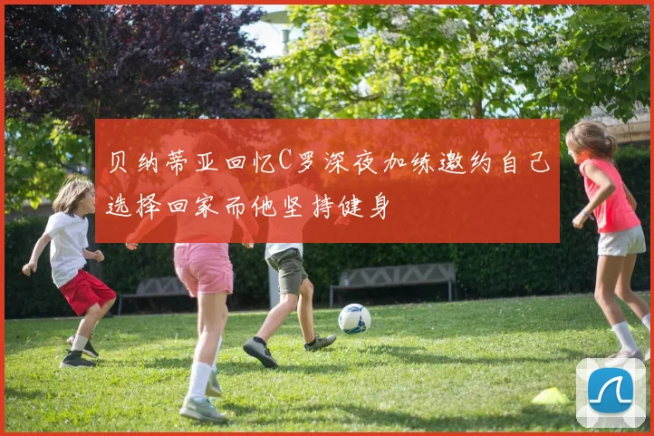 贝纳蒂亚回忆C罗深夜加练邀约自己选择回家而他坚持健身