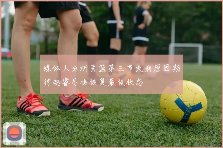 媒体人分析男篮第三节失利原因期待赵睿尽快恢复最佳状态