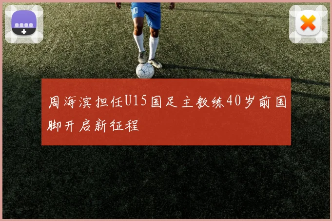 周海滨担任U15国足主教练40岁前国脚开启新征程