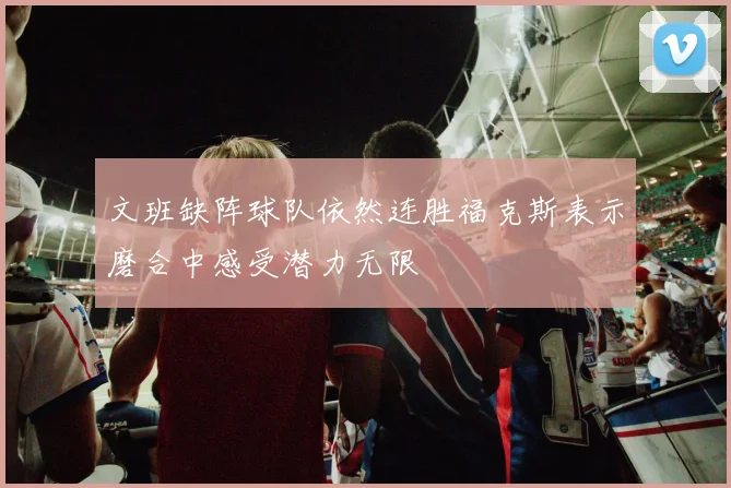 文班缺阵球队依然连胜福克斯表示磨合中感受潜力无限