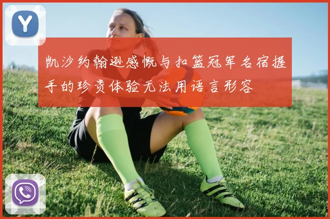 凯沙约翰逊感慨与扣篮冠军名宿握手的珍贵体验无法用语言形容