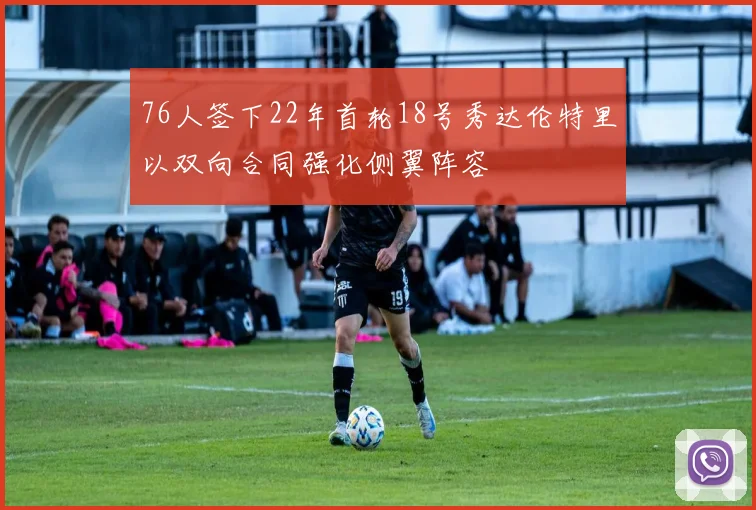 76人签下22年首轮18号秀达伦特里以双向合同强化侧翼阵容