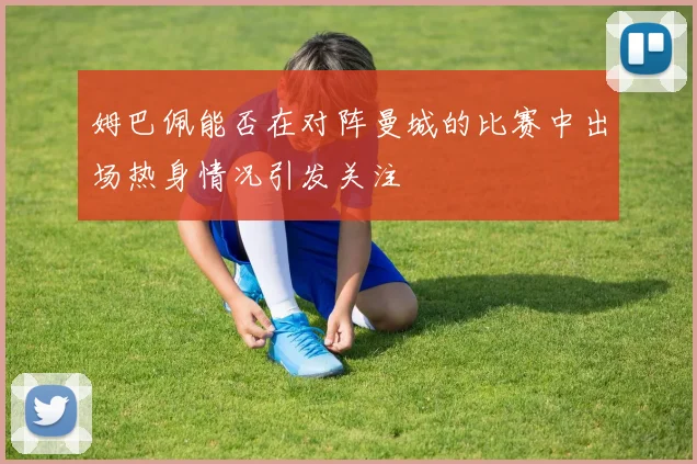 姆巴佩能否在对阵曼城的比赛中出场热身情况引发关注