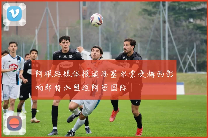 阿根廷媒体报道洛塞尔索受梅西影响即将加盟迈阿密国际
