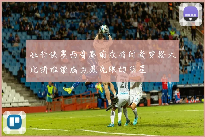 独行侠墨西哥赛前众将时尚穿搭大比拼谁能成为最亮眼的明星