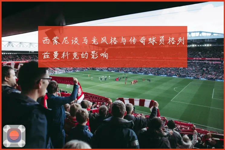 西蒙尼谈马竞风格与传奇球员格列兹曼科克的影响