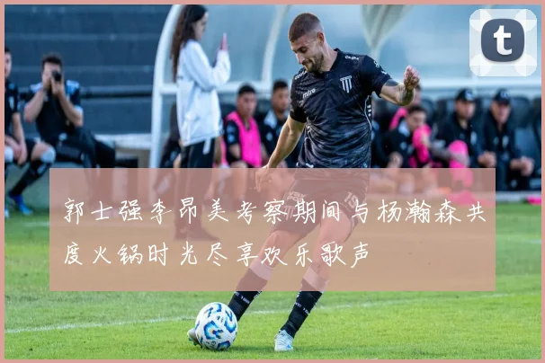 郭士强李昂美考察期间与杨瀚森共度火锅时光尽享欢乐歌声