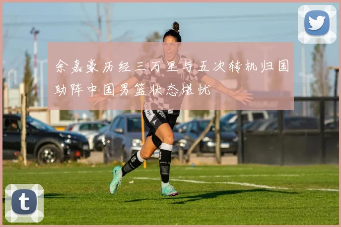 余嘉豪历经三万里与五次转机归国助阵中国男篮状态堪忧