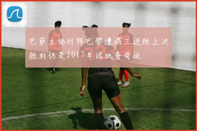 巴萨主场对阵巴黎遭遇三连败上次胜利仍是2017年诺坎普奇迹