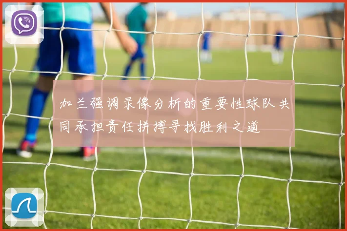 加兰强调录像分析的重要性球队共同承担责任拼搏寻找胜利之道