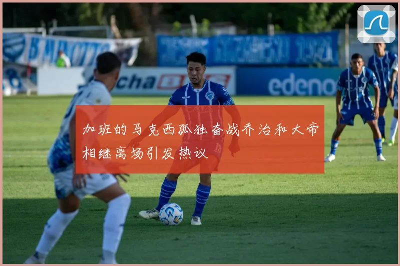 加班的马克西孤独奋战乔治和大帝相继离场引发热议