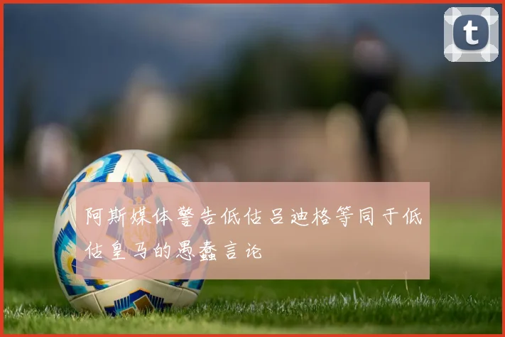 阿斯媒体警告低估吕迪格等同于低估皇马的愚蠢言论