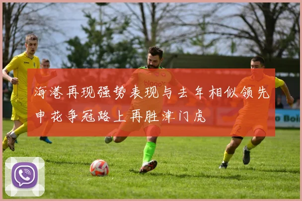 海港再现强势表现与去年相似领先申花争冠路上再胜津门虎
