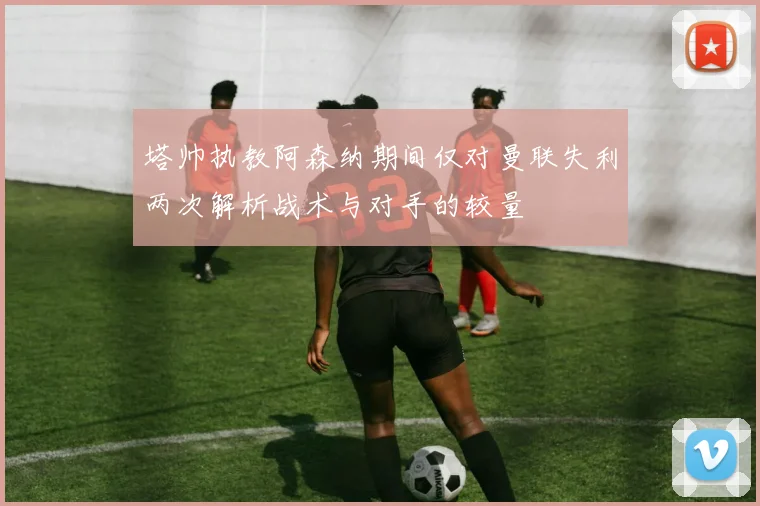 塔帅执教阿森纳期间仅对曼联失利两次解析战术与对手的较量