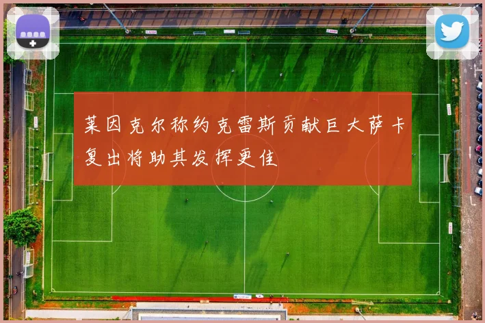 莱因克尔称约克雷斯贡献巨大萨卡复出将助其发挥更佳