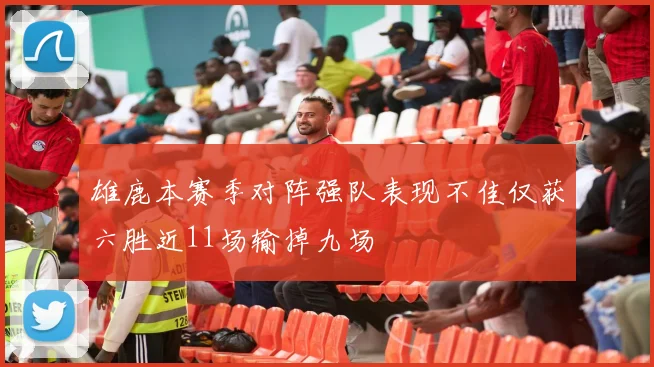 雄鹿本赛季对阵强队表现不佳仅获六胜近11场输掉九场