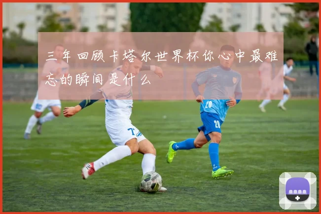 三年回顾卡塔尔世界杯你心中最难忘的瞬间是什么