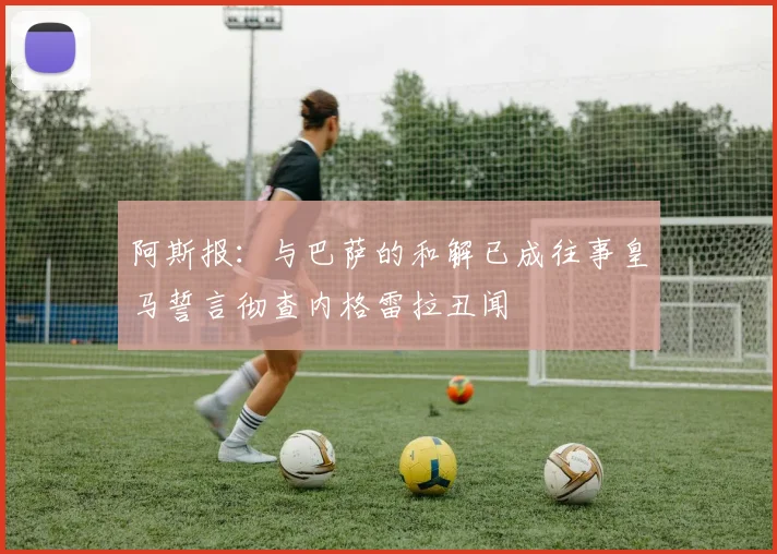 阿斯报：与巴萨的和解已成往事皇马誓言彻查内格雷拉丑闻