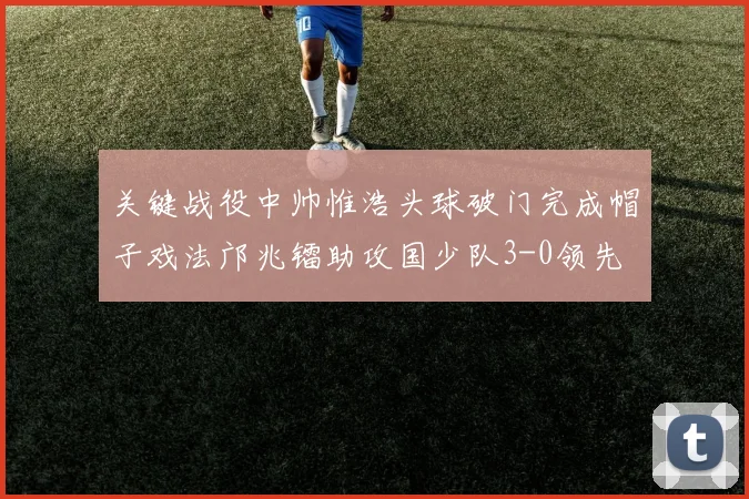 关键战役中帅惟浩头球破门完成帽子戏法邝兆镭助攻国少队3-0领先