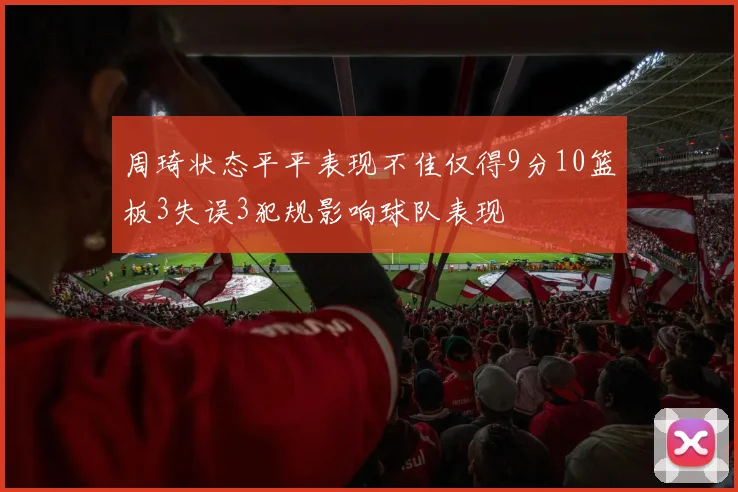 周琦状态平平表现不佳仅得9分10篮板3失误3犯规影响球队表现