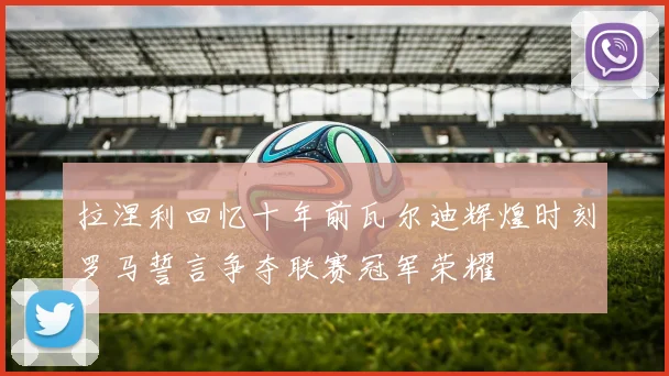 拉涅利回忆十年前瓦尔迪辉煌时刻罗马誓言争夺联赛冠军荣耀