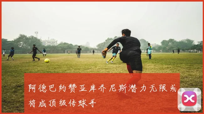 阿德巴约赞亚库乔尼斯潜力无限或将成顶级传球手