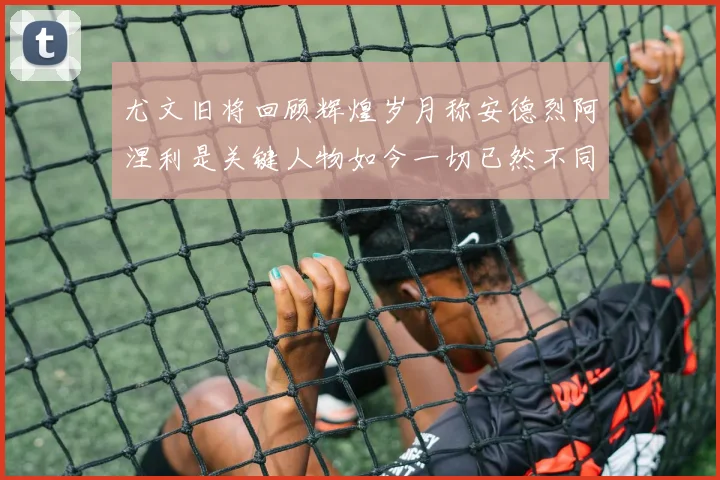 尤文旧将回顾辉煌岁月称安德烈阿涅利是关键人物如今一切已然不同